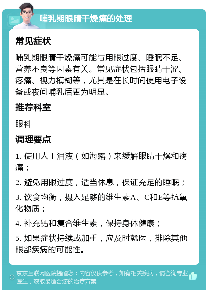 哺乳期眼睛干燥痛的处理 常见症状 哺乳期眼睛干燥痛可能与用眼过度、睡眠不足、营养不良等因素有关。常见症状包括眼睛干涩、疼痛、视力模糊等，尤其是在长时间使用电子设备或夜间哺乳后更为明显。 推荐科室 眼科 调理要点 1. 使用人工泪液（如海露）来缓解眼睛干燥和疼痛； 2. 避免用眼过度，适当休息，保证充足的睡眠； 3. 饮食均衡，摄入足够的维生素A、C和E等抗氧化物质； 4. 补充钙和复合维生素，保持身体健康； 5. 如果症状持续或加重，应及时就医，排除其他眼部疾病的可能性。