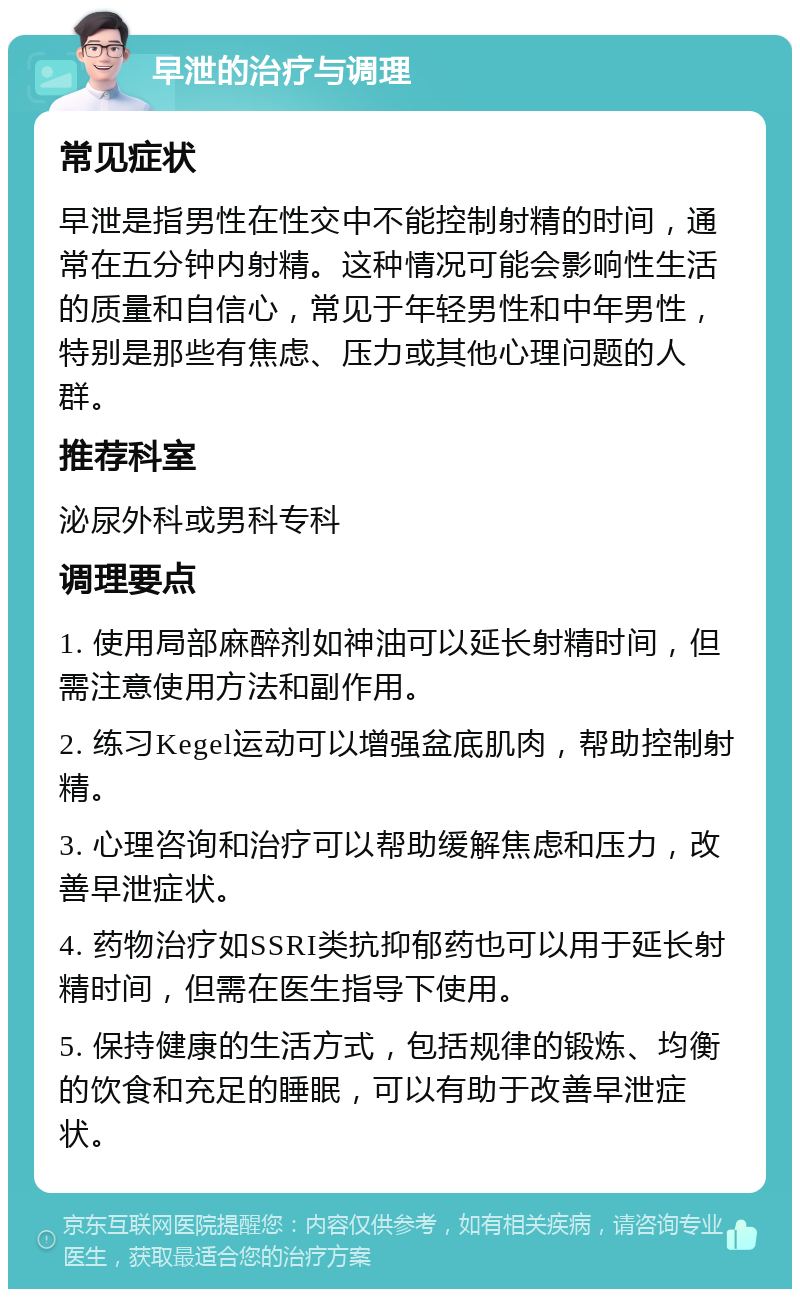 早泄的治疗与调理 常见症状 早泄是指男性在性交中不能控制射精的时间，通常在五分钟内射精。这种情况可能会影响性生活的质量和自信心，常见于年轻男性和中年男性，特别是那些有焦虑、压力或其他心理问题的人群。 推荐科室 泌尿外科或男科专科 调理要点 1. 使用局部麻醉剂如神油可以延长射精时间，但需注意使用方法和副作用。 2. 练习Kegel运动可以增强盆底肌肉，帮助控制射精。 3. 心理咨询和治疗可以帮助缓解焦虑和压力，改善早泄症状。 4. 药物治疗如SSRI类抗抑郁药也可以用于延长射精时间，但需在医生指导下使用。 5. 保持健康的生活方式，包括规律的锻炼、均衡的饮食和充足的睡眠，可以有助于改善早泄症状。