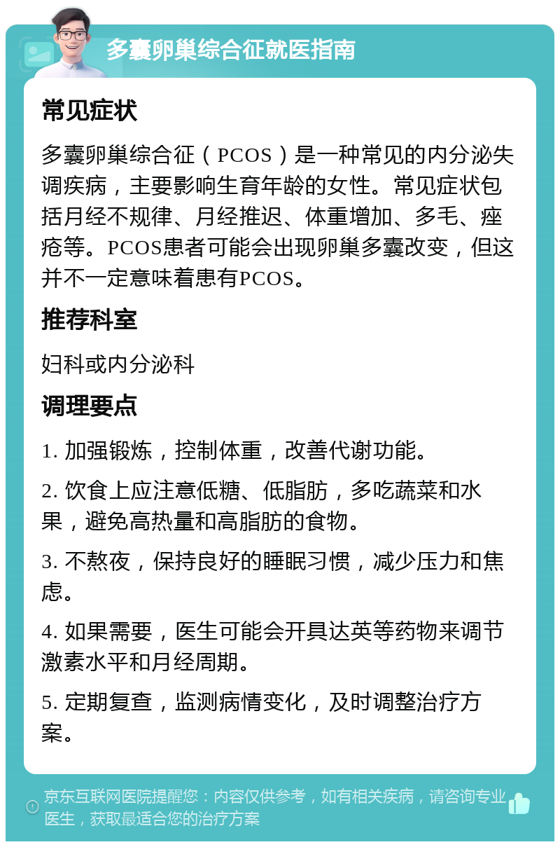 多囊卵巢综合征就医指南 常见症状 多囊卵巢综合征（PCOS）是一种常见的内分泌失调疾病，主要影响生育年龄的女性。常见症状包括月经不规律、月经推迟、体重增加、多毛、痤疮等。PCOS患者可能会出现卵巢多囊改变，但这并不一定意味着患有PCOS。 推荐科室 妇科或内分泌科 调理要点 1. 加强锻炼，控制体重，改善代谢功能。 2. 饮食上应注意低糖、低脂肪，多吃蔬菜和水果，避免高热量和高脂肪的食物。 3. 不熬夜，保持良好的睡眠习惯，减少压力和焦虑。 4. 如果需要，医生可能会开具达英等药物来调节激素水平和月经周期。 5. 定期复查，监测病情变化，及时调整治疗方案。