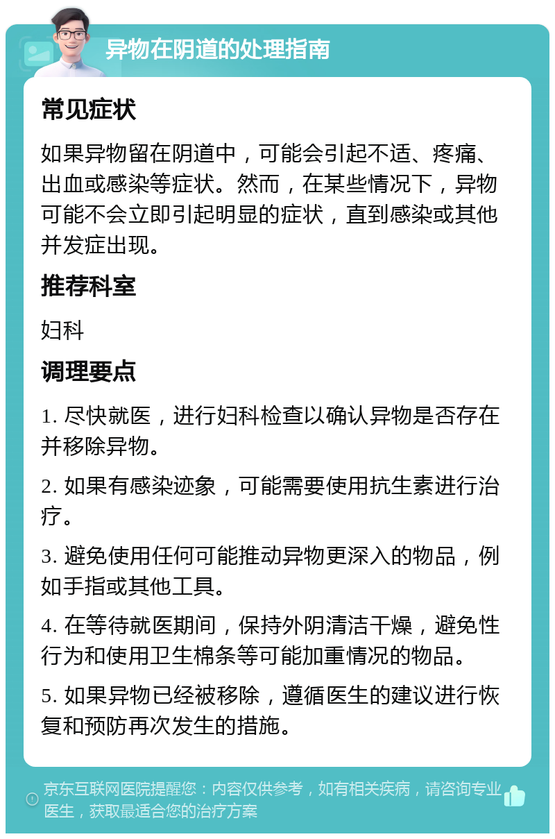 异物在阴道的处理指南 常见症状 如果异物留在阴道中，可能会引起不适、疼痛、出血或感染等症状。然而，在某些情况下，异物可能不会立即引起明显的症状，直到感染或其他并发症出现。 推荐科室 妇科 调理要点 1. 尽快就医，进行妇科检查以确认异物是否存在并移除异物。 2. 如果有感染迹象，可能需要使用抗生素进行治疗。 3. 避免使用任何可能推动异物更深入的物品，例如手指或其他工具。 4. 在等待就医期间，保持外阴清洁干燥，避免性行为和使用卫生棉条等可能加重情况的物品。 5. 如果异物已经被移除，遵循医生的建议进行恢复和预防再次发生的措施。