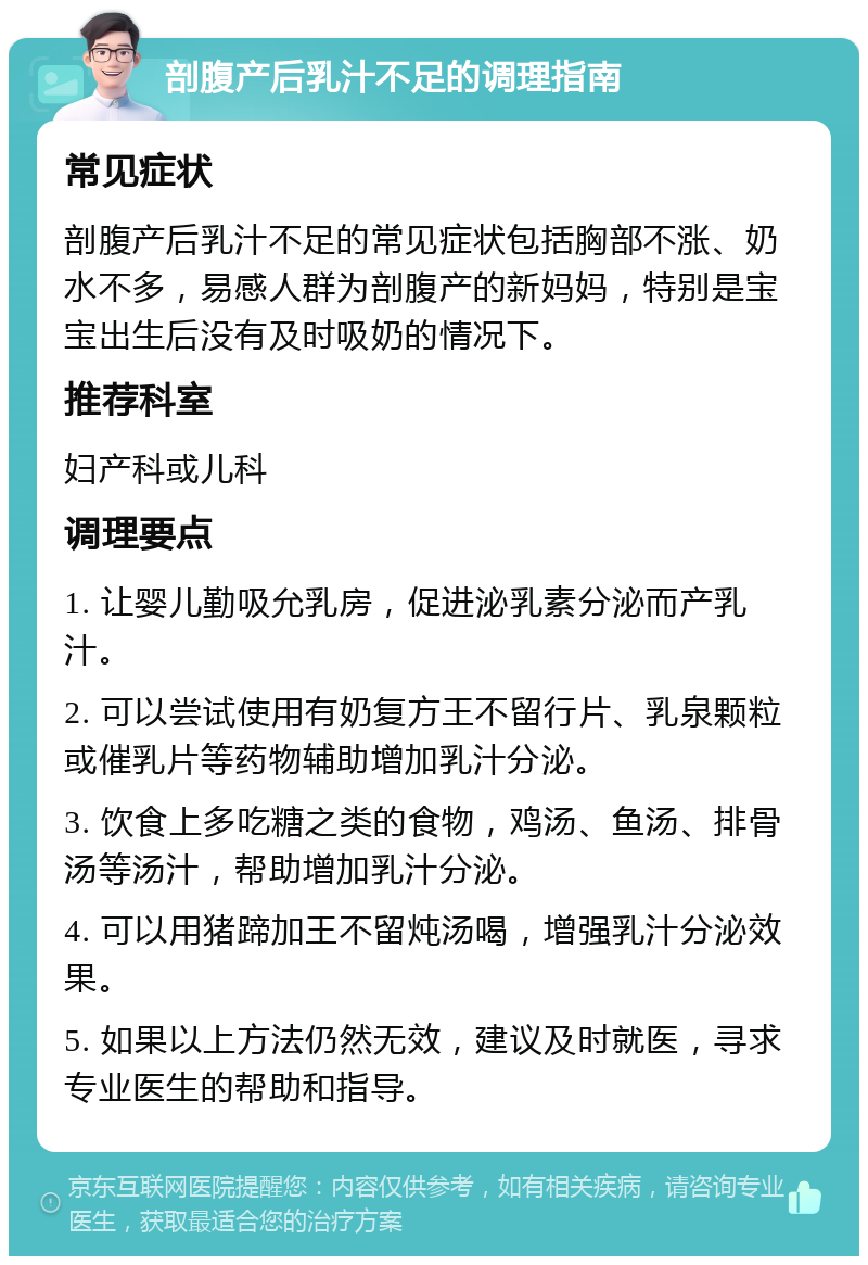 剖腹产后乳汁不足的调理指南 常见症状 剖腹产后乳汁不足的常见症状包括胸部不涨、奶水不多，易感人群为剖腹产的新妈妈，特别是宝宝出生后没有及时吸奶的情况下。 推荐科室 妇产科或儿科 调理要点 1. 让婴儿勤吸允乳房，促进泌乳素分泌而产乳汁。 2. 可以尝试使用有奶复方王不留行片、乳泉颗粒或催乳片等药物辅助增加乳汁分泌。 3. 饮食上多吃糖之类的食物，鸡汤、鱼汤、排骨汤等汤汁，帮助增加乳汁分泌。 4. 可以用猪蹄加王不留炖汤喝，增强乳汁分泌效果。 5. 如果以上方法仍然无效，建议及时就医，寻求专业医生的帮助和指导。