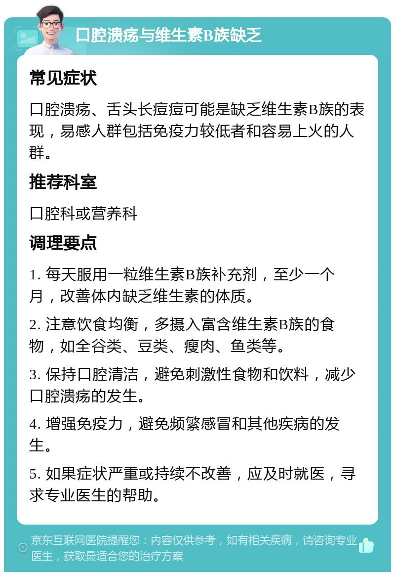 口腔溃疡与维生素B族缺乏 常见症状 口腔溃疡、舌头长痘痘可能是缺乏维生素B族的表现，易感人群包括免疫力较低者和容易上火的人群。 推荐科室 口腔科或营养科 调理要点 1. 每天服用一粒维生素B族补充剂，至少一个月，改善体内缺乏维生素的体质。 2. 注意饮食均衡，多摄入富含维生素B族的食物，如全谷类、豆类、瘦肉、鱼类等。 3. 保持口腔清洁，避免刺激性食物和饮料，减少口腔溃疡的发生。 4. 增强免疫力，避免频繁感冒和其他疾病的发生。 5. 如果症状严重或持续不改善，应及时就医，寻求专业医生的帮助。