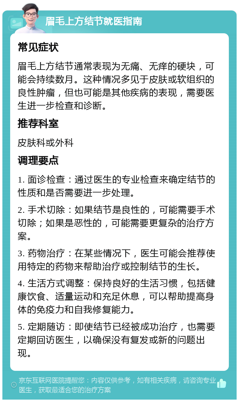 眉毛上方结节就医指南 常见症状 眉毛上方结节通常表现为无痛、无痒的硬块，可能会持续数月。这种情况多见于皮肤或软组织的良性肿瘤，但也可能是其他疾病的表现，需要医生进一步检查和诊断。 推荐科室 皮肤科或外科 调理要点 1. 面诊检查：通过医生的专业检查来确定结节的性质和是否需要进一步处理。 2. 手术切除：如果结节是良性的，可能需要手术切除；如果是恶性的，可能需要更复杂的治疗方案。 3. 药物治疗：在某些情况下，医生可能会推荐使用特定的药物来帮助治疗或控制结节的生长。 4. 生活方式调整：保持良好的生活习惯，包括健康饮食、适量运动和充足休息，可以帮助提高身体的免疫力和自我修复能力。 5. 定期随访：即使结节已经被成功治疗，也需要定期回访医生，以确保没有复发或新的问题出现。