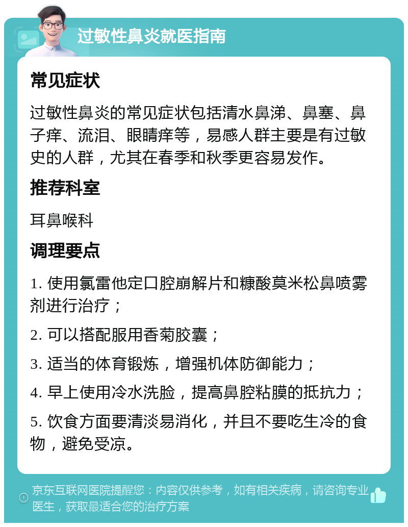 过敏性鼻炎就医指南 常见症状 过敏性鼻炎的常见症状包括清水鼻涕、鼻塞、鼻子痒、流泪、眼睛痒等，易感人群主要是有过敏史的人群，尤其在春季和秋季更容易发作。 推荐科室 耳鼻喉科 调理要点 1. 使用氯雷他定口腔崩解片和糠酸莫米松鼻喷雾剂进行治疗； 2. 可以搭配服用香菊胶囊； 3. 适当的体育锻炼，增强机体防御能力； 4. 早上使用冷水洗脸，提高鼻腔粘膜的抵抗力； 5. 饮食方面要清淡易消化，并且不要吃生冷的食物，避免受凉。