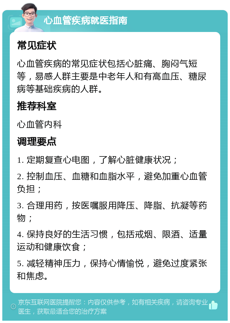 心血管疾病就医指南 常见症状 心血管疾病的常见症状包括心脏痛、胸闷气短等，易感人群主要是中老年人和有高血压、糖尿病等基础疾病的人群。 推荐科室 心血管内科 调理要点 1. 定期复查心电图，了解心脏健康状况； 2. 控制血压、血糖和血脂水平，避免加重心血管负担； 3. 合理用药，按医嘱服用降压、降脂、抗凝等药物； 4. 保持良好的生活习惯，包括戒烟、限酒、适量运动和健康饮食； 5. 减轻精神压力，保持心情愉悦，避免过度紧张和焦虑。