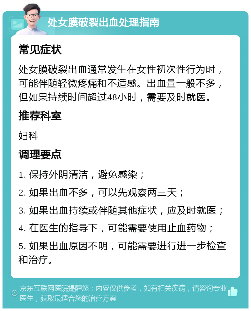 处女膜破裂出血处理指南 常见症状 处女膜破裂出血通常发生在女性初次性行为时，可能伴随轻微疼痛和不适感。出血量一般不多，但如果持续时间超过48小时，需要及时就医。 推荐科室 妇科 调理要点 1. 保持外阴清洁，避免感染； 2. 如果出血不多，可以先观察两三天； 3. 如果出血持续或伴随其他症状，应及时就医； 4. 在医生的指导下，可能需要使用止血药物； 5. 如果出血原因不明，可能需要进行进一步检查和治疗。