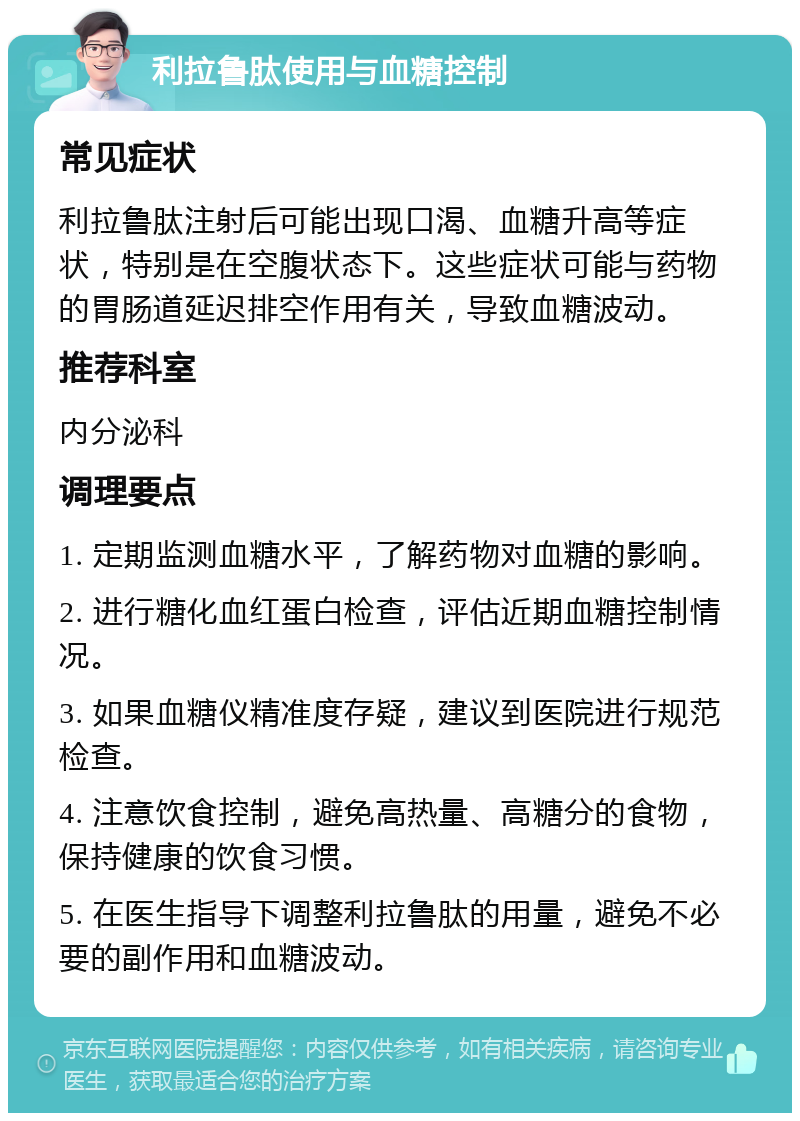 利拉鲁肽使用与血糖控制 常见症状 利拉鲁肽注射后可能出现口渴、血糖升高等症状，特别是在空腹状态下。这些症状可能与药物的胃肠道延迟排空作用有关，导致血糖波动。 推荐科室 内分泌科 调理要点 1. 定期监测血糖水平，了解药物对血糖的影响。 2. 进行糖化血红蛋白检查，评估近期血糖控制情况。 3. 如果血糖仪精准度存疑，建议到医院进行规范检查。 4. 注意饮食控制，避免高热量、高糖分的食物，保持健康的饮食习惯。 5. 在医生指导下调整利拉鲁肽的用量，避免不必要的副作用和血糖波动。