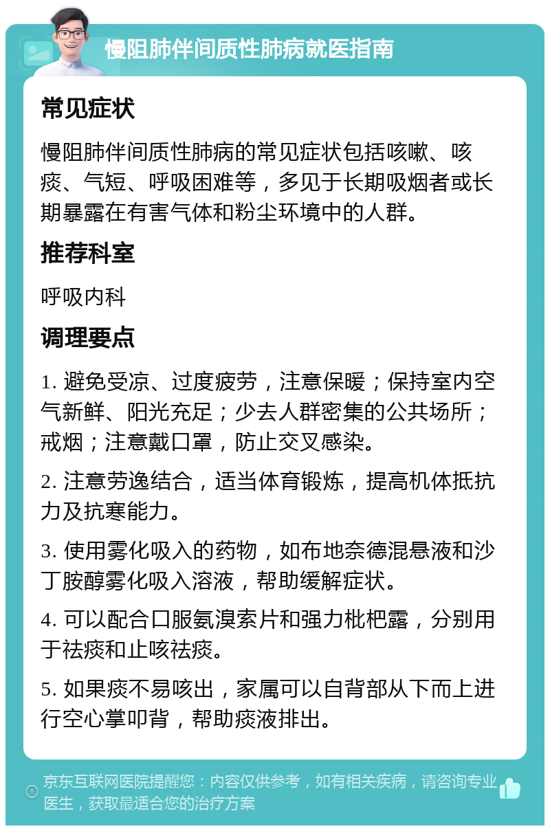 慢阻肺伴间质性肺病就医指南 常见症状 慢阻肺伴间质性肺病的常见症状包括咳嗽、咳痰、气短、呼吸困难等，多见于长期吸烟者或长期暴露在有害气体和粉尘环境中的人群。 推荐科室 呼吸内科 调理要点 1. 避免受凉、过度疲劳，注意保暖；保持室内空气新鲜、阳光充足；少去人群密集的公共场所；戒烟；注意戴口罩，防止交叉感染。 2. 注意劳逸结合，适当体育锻炼，提高机体抵抗力及抗寒能力。 3. 使用雾化吸入的药物，如布地奈德混悬液和沙丁胺醇雾化吸入溶液，帮助缓解症状。 4. 可以配合口服氨溴索片和强力枇杷露，分别用于祛痰和止咳祛痰。 5. 如果痰不易咳出，家属可以自背部从下而上进行空心掌叩背，帮助痰液排出。