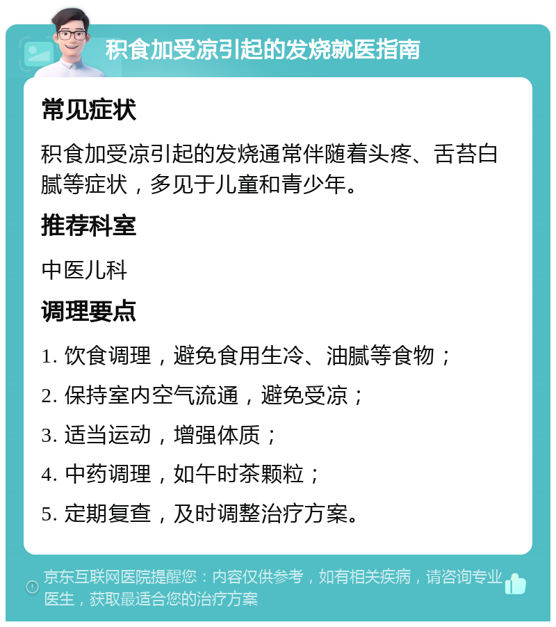 积食加受凉引起的发烧就医指南 常见症状 积食加受凉引起的发烧通常伴随着头疼、舌苔白腻等症状，多见于儿童和青少年。 推荐科室 中医儿科 调理要点 1. 饮食调理，避免食用生冷、油腻等食物； 2. 保持室内空气流通，避免受凉； 3. 适当运动，增强体质； 4. 中药调理，如午时茶颗粒； 5. 定期复查，及时调整治疗方案。