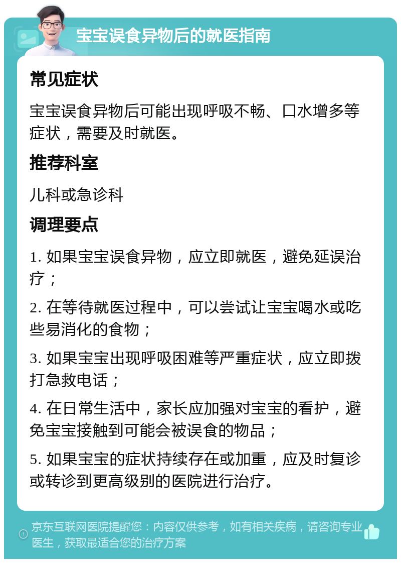 宝宝误食异物后的就医指南 常见症状 宝宝误食异物后可能出现呼吸不畅、口水增多等症状，需要及时就医。 推荐科室 儿科或急诊科 调理要点 1. 如果宝宝误食异物，应立即就医，避免延误治疗； 2. 在等待就医过程中，可以尝试让宝宝喝水或吃些易消化的食物； 3. 如果宝宝出现呼吸困难等严重症状，应立即拨打急救电话； 4. 在日常生活中，家长应加强对宝宝的看护，避免宝宝接触到可能会被误食的物品； 5. 如果宝宝的症状持续存在或加重，应及时复诊或转诊到更高级别的医院进行治疗。