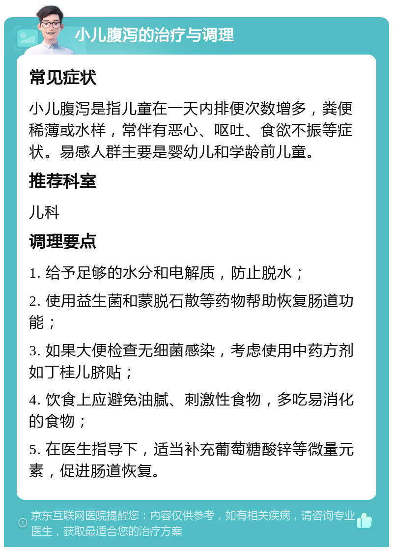 小儿腹泻的治疗与调理 常见症状 小儿腹泻是指儿童在一天内排便次数增多，粪便稀薄或水样，常伴有恶心、呕吐、食欲不振等症状。易感人群主要是婴幼儿和学龄前儿童。 推荐科室 儿科 调理要点 1. 给予足够的水分和电解质，防止脱水； 2. 使用益生菌和蒙脱石散等药物帮助恢复肠道功能； 3. 如果大便检查无细菌感染，考虑使用中药方剂如丁桂儿脐贴； 4. 饮食上应避免油腻、刺激性食物，多吃易消化的食物； 5. 在医生指导下，适当补充葡萄糖酸锌等微量元素，促进肠道恢复。