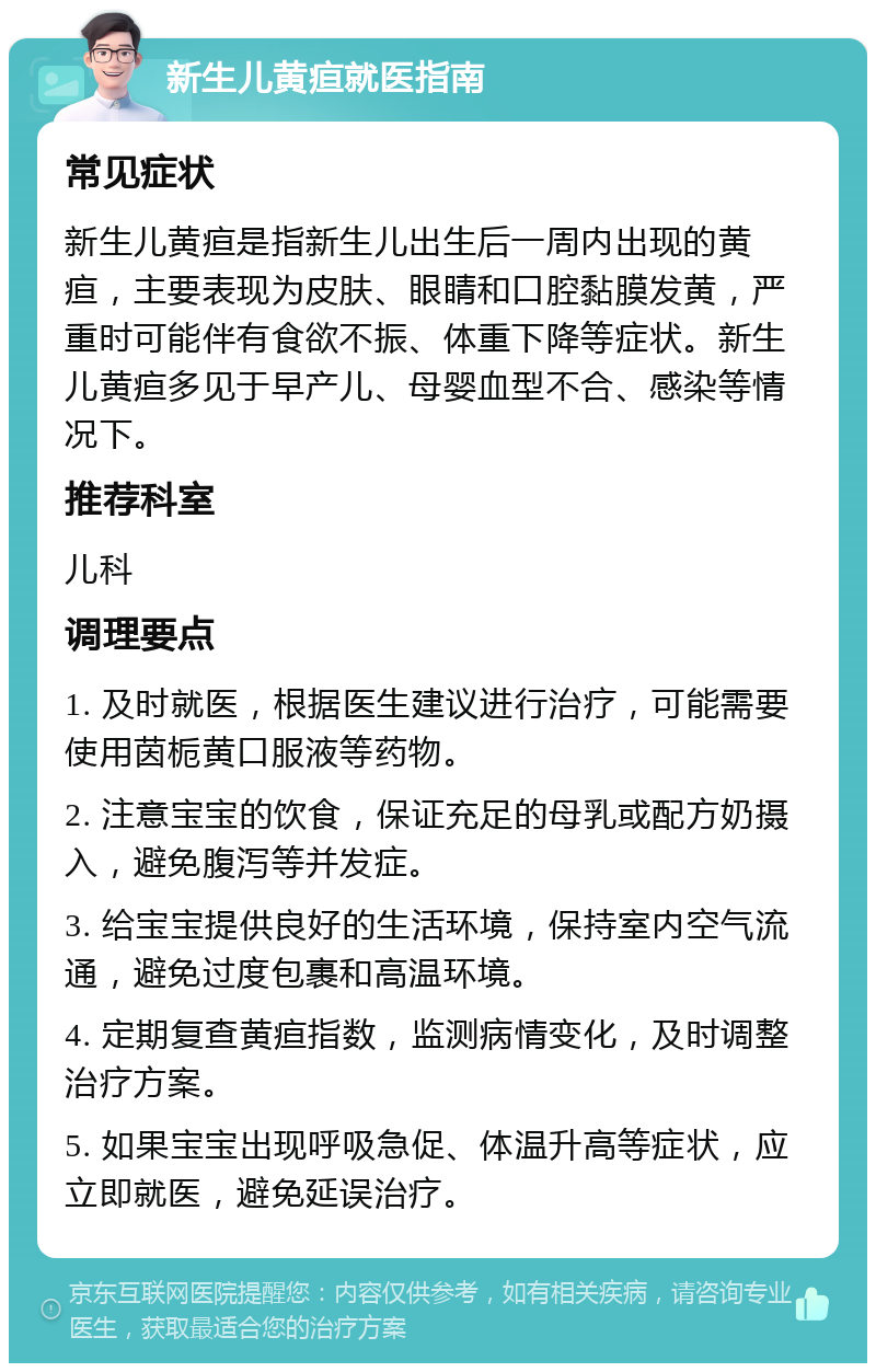 新生儿黄疸就医指南 常见症状 新生儿黄疸是指新生儿出生后一周内出现的黄疸，主要表现为皮肤、眼睛和口腔黏膜发黄，严重时可能伴有食欲不振、体重下降等症状。新生儿黄疸多见于早产儿、母婴血型不合、感染等情况下。 推荐科室 儿科 调理要点 1. 及时就医，根据医生建议进行治疗，可能需要使用茵栀黄口服液等药物。 2. 注意宝宝的饮食，保证充足的母乳或配方奶摄入，避免腹泻等并发症。 3. 给宝宝提供良好的生活环境，保持室内空气流通，避免过度包裹和高温环境。 4. 定期复查黄疸指数，监测病情变化，及时调整治疗方案。 5. 如果宝宝出现呼吸急促、体温升高等症状，应立即就医，避免延误治疗。