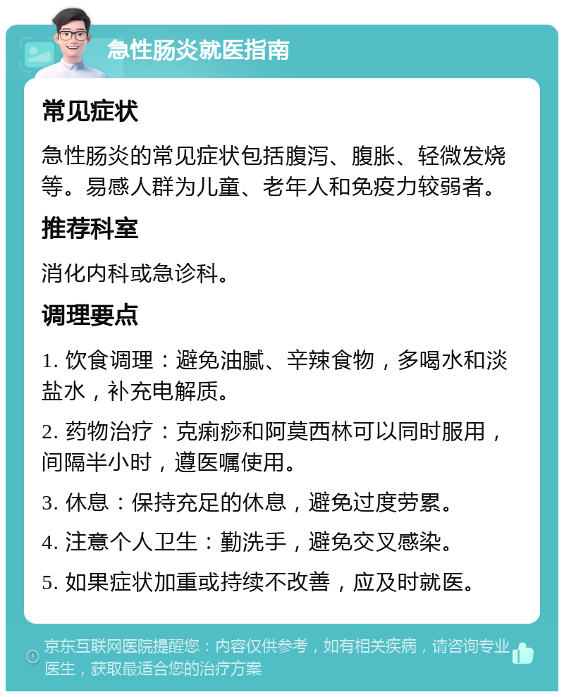 急性肠炎就医指南 常见症状 急性肠炎的常见症状包括腹泻、腹胀、轻微发烧等。易感人群为儿童、老年人和免疫力较弱者。 推荐科室 消化内科或急诊科。 调理要点 1. 饮食调理：避免油腻、辛辣食物，多喝水和淡盐水，补充电解质。 2. 药物治疗：克痢痧和阿莫西林可以同时服用，间隔半小时，遵医嘱使用。 3. 休息：保持充足的休息，避免过度劳累。 4. 注意个人卫生：勤洗手，避免交叉感染。 5. 如果症状加重或持续不改善，应及时就医。