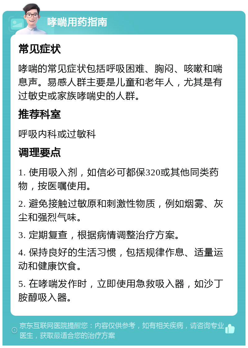 哮喘用药指南 常见症状 哮喘的常见症状包括呼吸困难、胸闷、咳嗽和喘息声。易感人群主要是儿童和老年人，尤其是有过敏史或家族哮喘史的人群。 推荐科室 呼吸内科或过敏科 调理要点 1. 使用吸入剂，如信必可都保320或其他同类药物，按医嘱使用。 2. 避免接触过敏原和刺激性物质，例如烟雾、灰尘和强烈气味。 3. 定期复查，根据病情调整治疗方案。 4. 保持良好的生活习惯，包括规律作息、适量运动和健康饮食。 5. 在哮喘发作时，立即使用急救吸入器，如沙丁胺醇吸入器。