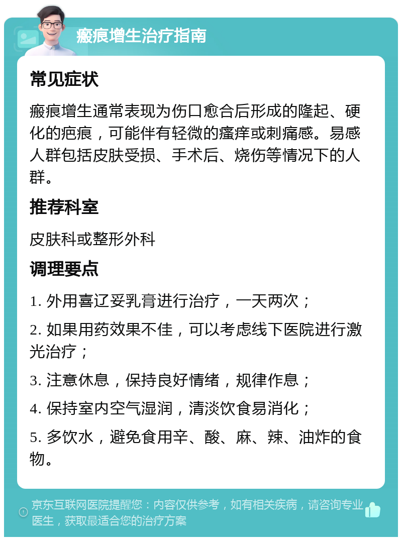 瘢痕增生治疗指南 常见症状 瘢痕增生通常表现为伤口愈合后形成的隆起、硬化的疤痕，可能伴有轻微的瘙痒或刺痛感。易感人群包括皮肤受损、手术后、烧伤等情况下的人群。 推荐科室 皮肤科或整形外科 调理要点 1. 外用喜辽妥乳膏进行治疗，一天两次； 2. 如果用药效果不佳，可以考虑线下医院进行激光治疗； 3. 注意休息，保持良好情绪，规律作息； 4. 保持室内空气湿润，清淡饮食易消化； 5. 多饮水，避免食用辛、酸、麻、辣、油炸的食物。