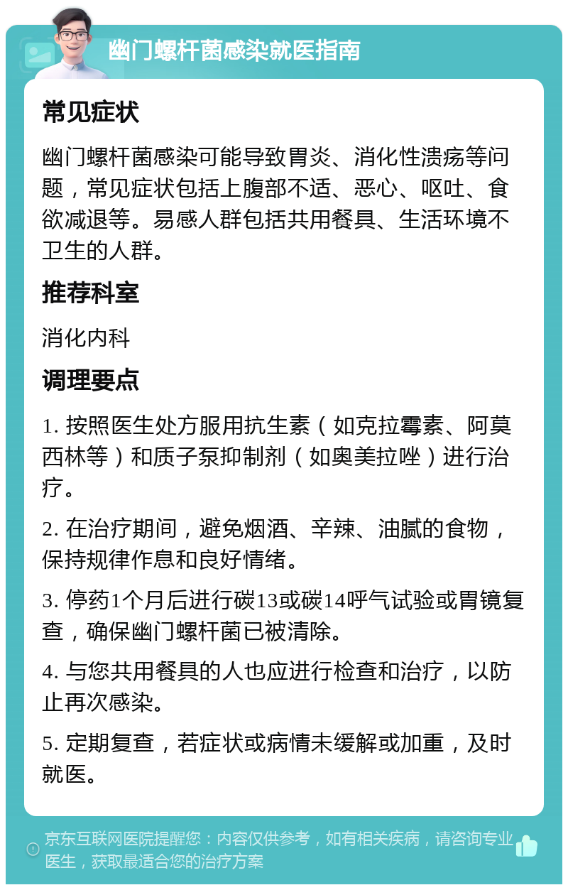 幽门螺杆菌感染就医指南 常见症状 幽门螺杆菌感染可能导致胃炎、消化性溃疡等问题，常见症状包括上腹部不适、恶心、呕吐、食欲减退等。易感人群包括共用餐具、生活环境不卫生的人群。 推荐科室 消化内科 调理要点 1. 按照医生处方服用抗生素（如克拉霉素、阿莫西林等）和质子泵抑制剂（如奥美拉唑）进行治疗。 2. 在治疗期间，避免烟酒、辛辣、油腻的食物，保持规律作息和良好情绪。 3. 停药1个月后进行碳13或碳14呼气试验或胃镜复查，确保幽门螺杆菌已被清除。 4. 与您共用餐具的人也应进行检查和治疗，以防止再次感染。 5. 定期复查，若症状或病情未缓解或加重，及时就医。