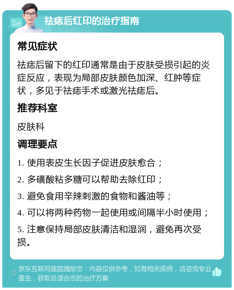 祛痣后红印的治疗指南 常见症状 祛痣后留下的红印通常是由于皮肤受损引起的炎症反应，表现为局部皮肤颜色加深、红肿等症状，多见于祛痣手术或激光祛痣后。 推荐科室 皮肤科 调理要点 1. 使用表皮生长因子促进皮肤愈合； 2. 多磺酸粘多糖可以帮助去除红印； 3. 避免食用辛辣刺激的食物和酱油等； 4. 可以将两种药物一起使用或间隔半小时使用； 5. 注意保持局部皮肤清洁和湿润，避免再次受损。