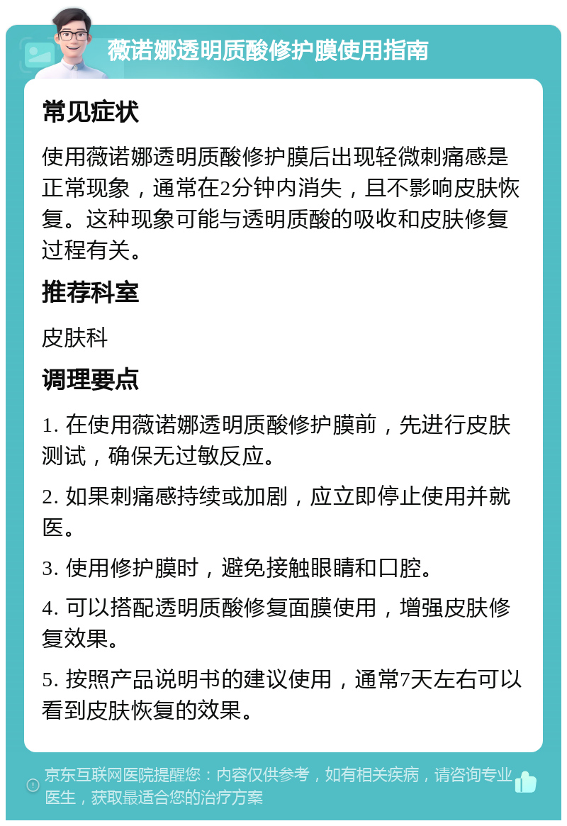 薇诺娜透明质酸修护膜使用指南 常见症状 使用薇诺娜透明质酸修护膜后出现轻微刺痛感是正常现象，通常在2分钟内消失，且不影响皮肤恢复。这种现象可能与透明质酸的吸收和皮肤修复过程有关。 推荐科室 皮肤科 调理要点 1. 在使用薇诺娜透明质酸修护膜前，先进行皮肤测试，确保无过敏反应。 2. 如果刺痛感持续或加剧，应立即停止使用并就医。 3. 使用修护膜时，避免接触眼睛和口腔。 4. 可以搭配透明质酸修复面膜使用，增强皮肤修复效果。 5. 按照产品说明书的建议使用，通常7天左右可以看到皮肤恢复的效果。