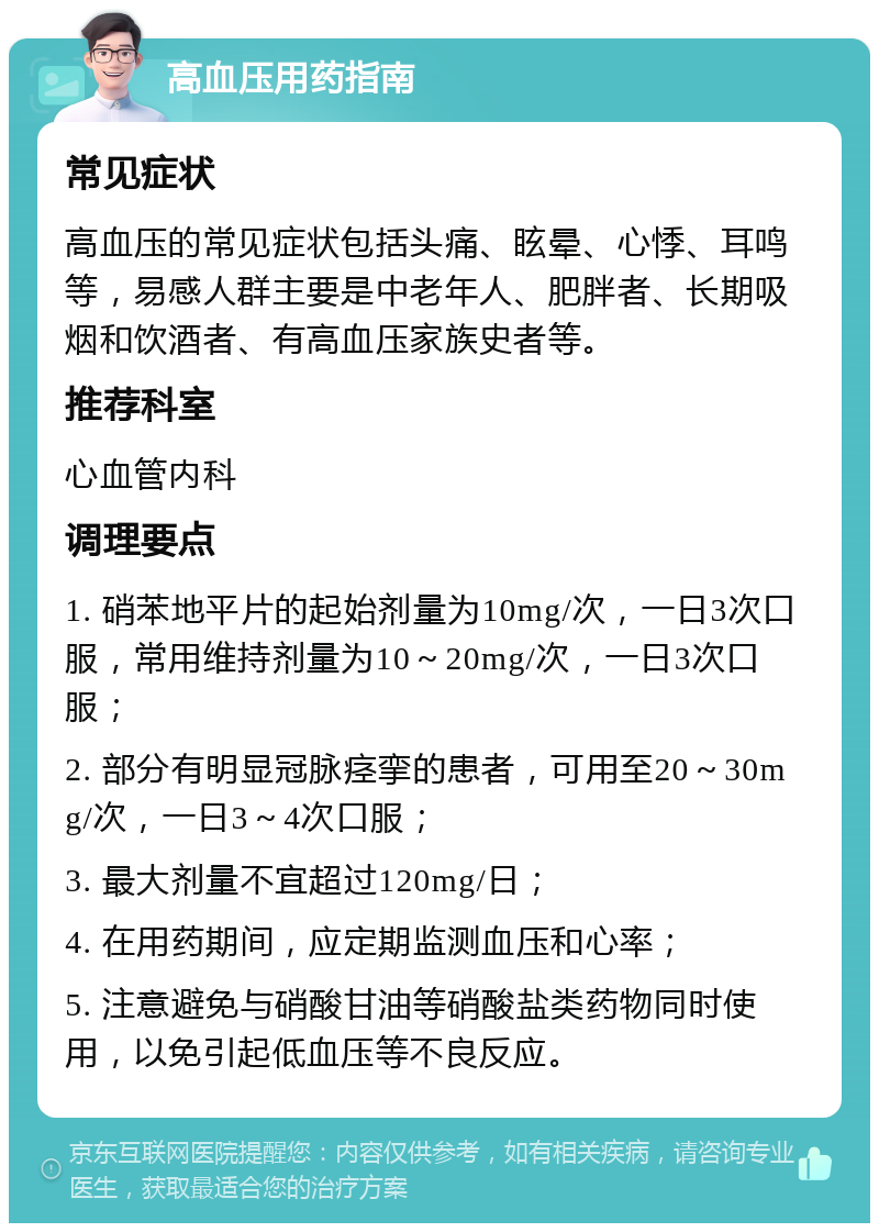 高血压用药指南 常见症状 高血压的常见症状包括头痛、眩晕、心悸、耳鸣等，易感人群主要是中老年人、肥胖者、长期吸烟和饮酒者、有高血压家族史者等。 推荐科室 心血管内科 调理要点 1. 硝苯地平片的起始剂量为10mg/次，一日3次口服，常用维持剂量为10～20mg/次，一日3次口服； 2. 部分有明显冠脉痉挛的患者，可用至20～30mg/次，一日3～4次口服； 3. 最大剂量不宜超过120mg/日； 4. 在用药期间，应定期监测血压和心率； 5. 注意避免与硝酸甘油等硝酸盐类药物同时使用，以免引起低血压等不良反应。