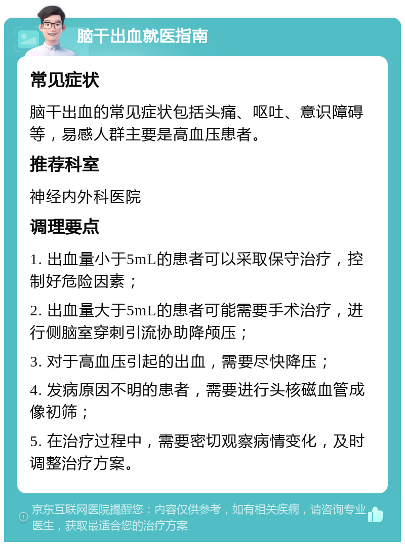 脑干出血就医指南 常见症状 脑干出血的常见症状包括头痛、呕吐、意识障碍等，易感人群主要是高血压患者。 推荐科室 神经内外科医院 调理要点 1. 出血量小于5mL的患者可以采取保守治疗，控制好危险因素； 2. 出血量大于5mL的患者可能需要手术治疗，进行侧脑室穿刺引流协助降颅压； 3. 对于高血压引起的出血，需要尽快降压； 4. 发病原因不明的患者，需要进行头核磁血管成像初筛； 5. 在治疗过程中，需要密切观察病情变化，及时调整治疗方案。