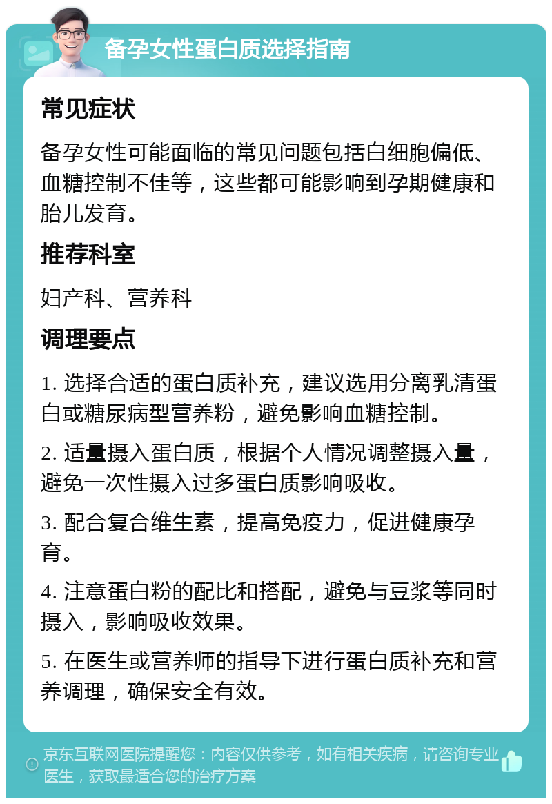 备孕女性蛋白质选择指南 常见症状 备孕女性可能面临的常见问题包括白细胞偏低、血糖控制不佳等，这些都可能影响到孕期健康和胎儿发育。 推荐科室 妇产科、营养科 调理要点 1. 选择合适的蛋白质补充，建议选用分离乳清蛋白或糖尿病型营养粉，避免影响血糖控制。 2. 适量摄入蛋白质，根据个人情况调整摄入量，避免一次性摄入过多蛋白质影响吸收。 3. 配合复合维生素，提高免疫力，促进健康孕育。 4. 注意蛋白粉的配比和搭配，避免与豆浆等同时摄入，影响吸收效果。 5. 在医生或营养师的指导下进行蛋白质补充和营养调理，确保安全有效。