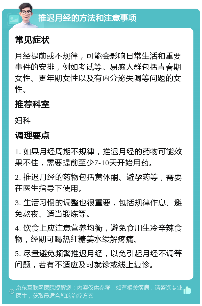 推迟月经的方法和注意事项 常见症状 月经提前或不规律，可能会影响日常生活和重要事件的安排，例如考试等。易感人群包括青春期女性、更年期女性以及有内分泌失调等问题的女性。 推荐科室 妇科 调理要点 1. 如果月经周期不规律，推迟月经的药物可能效果不佳，需要提前至少7-10天开始用药。 2. 推迟月经的药物包括黄体酮、避孕药等，需要在医生指导下使用。 3. 生活习惯的调整也很重要，包括规律作息、避免熬夜、适当锻炼等。 4. 饮食上应注意营养均衡，避免食用生冷辛辣食物，经期可喝热红糖姜水缓解疼痛。 5. 尽量避免频繁推迟月经，以免引起月经不调等问题，若有不适应及时就诊或线上复诊。