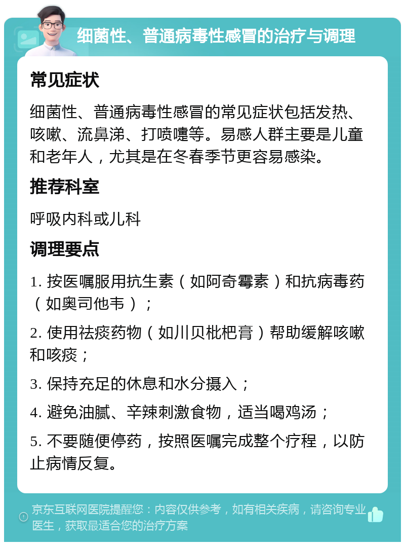 细菌性、普通病毒性感冒的治疗与调理 常见症状 细菌性、普通病毒性感冒的常见症状包括发热、咳嗽、流鼻涕、打喷嚏等。易感人群主要是儿童和老年人，尤其是在冬春季节更容易感染。 推荐科室 呼吸内科或儿科 调理要点 1. 按医嘱服用抗生素（如阿奇霉素）和抗病毒药（如奥司他韦）； 2. 使用祛痰药物（如川贝枇杷膏）帮助缓解咳嗽和咳痰； 3. 保持充足的休息和水分摄入； 4. 避免油腻、辛辣刺激食物，适当喝鸡汤； 5. 不要随便停药，按照医嘱完成整个疗程，以防止病情反复。