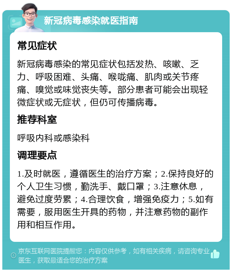 新冠病毒感染就医指南 常见症状 新冠病毒感染的常见症状包括发热、咳嗽、乏力、呼吸困难、头痛、喉咙痛、肌肉或关节疼痛、嗅觉或味觉丧失等。部分患者可能会出现轻微症状或无症状，但仍可传播病毒。 推荐科室 呼吸内科或感染科 调理要点 1.及时就医，遵循医生的治疗方案；2.保持良好的个人卫生习惯，勤洗手、戴口罩；3.注意休息，避免过度劳累；4.合理饮食，增强免疫力；5.如有需要，服用医生开具的药物，并注意药物的副作用和相互作用。