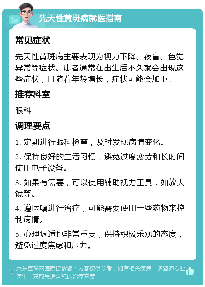 先天性黄斑病就医指南 常见症状 先天性黄斑病主要表现为视力下降、夜盲、色觉异常等症状。患者通常在出生后不久就会出现这些症状，且随着年龄增长，症状可能会加重。 推荐科室 眼科 调理要点 1. 定期进行眼科检查，及时发现病情变化。 2. 保持良好的生活习惯，避免过度疲劳和长时间使用电子设备。 3. 如果有需要，可以使用辅助视力工具，如放大镜等。 4. 遵医嘱进行治疗，可能需要使用一些药物来控制病情。 5. 心理调适也非常重要，保持积极乐观的态度，避免过度焦虑和压力。