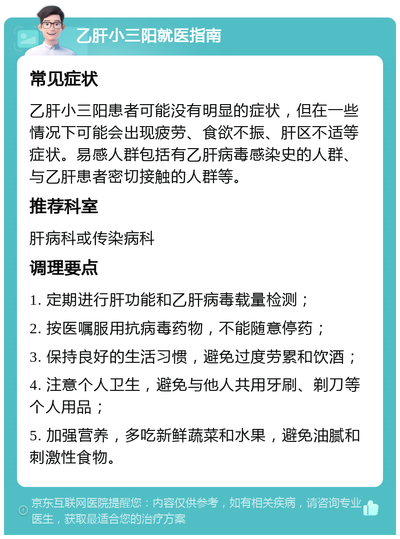 乙肝小三阳就医指南 常见症状 乙肝小三阳患者可能没有明显的症状，但在一些情况下可能会出现疲劳、食欲不振、肝区不适等症状。易感人群包括有乙肝病毒感染史的人群、与乙肝患者密切接触的人群等。 推荐科室 肝病科或传染病科 调理要点 1. 定期进行肝功能和乙肝病毒载量检测； 2. 按医嘱服用抗病毒药物，不能随意停药； 3. 保持良好的生活习惯，避免过度劳累和饮酒； 4. 注意个人卫生，避免与他人共用牙刷、剃刀等个人用品； 5. 加强营养，多吃新鲜蔬菜和水果，避免油腻和刺激性食物。