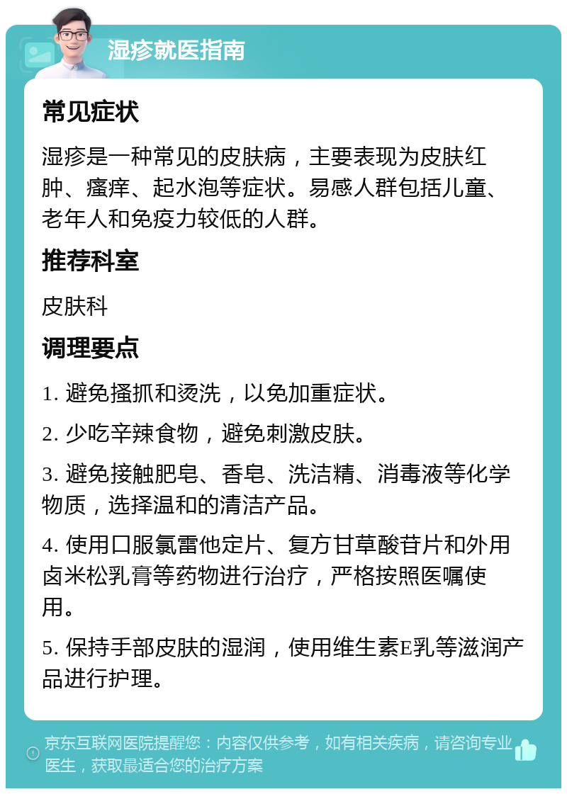 湿疹就医指南 常见症状 湿疹是一种常见的皮肤病，主要表现为皮肤红肿、瘙痒、起水泡等症状。易感人群包括儿童、老年人和免疫力较低的人群。 推荐科室 皮肤科 调理要点 1. 避免搔抓和烫洗，以免加重症状。 2. 少吃辛辣食物，避免刺激皮肤。 3. 避免接触肥皂、香皂、洗洁精、消毒液等化学物质，选择温和的清洁产品。 4. 使用口服氯雷他定片、复方甘草酸苷片和外用卤米松乳膏等药物进行治疗，严格按照医嘱使用。 5. 保持手部皮肤的湿润，使用维生素E乳等滋润产品进行护理。