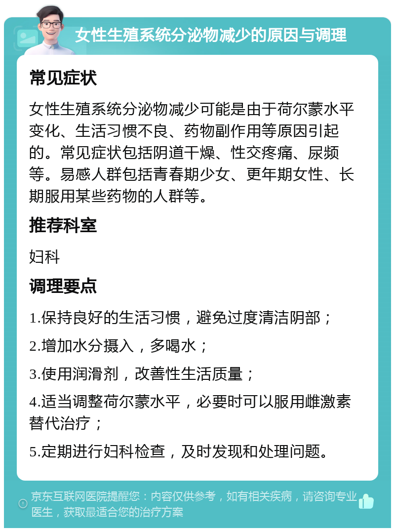 女性生殖系统分泌物减少的原因与调理 常见症状 女性生殖系统分泌物减少可能是由于荷尔蒙水平变化、生活习惯不良、药物副作用等原因引起的。常见症状包括阴道干燥、性交疼痛、尿频等。易感人群包括青春期少女、更年期女性、长期服用某些药物的人群等。 推荐科室 妇科 调理要点 1.保持良好的生活习惯，避免过度清洁阴部； 2.增加水分摄入，多喝水； 3.使用润滑剂，改善性生活质量； 4.适当调整荷尔蒙水平，必要时可以服用雌激素替代治疗； 5.定期进行妇科检查，及时发现和处理问题。