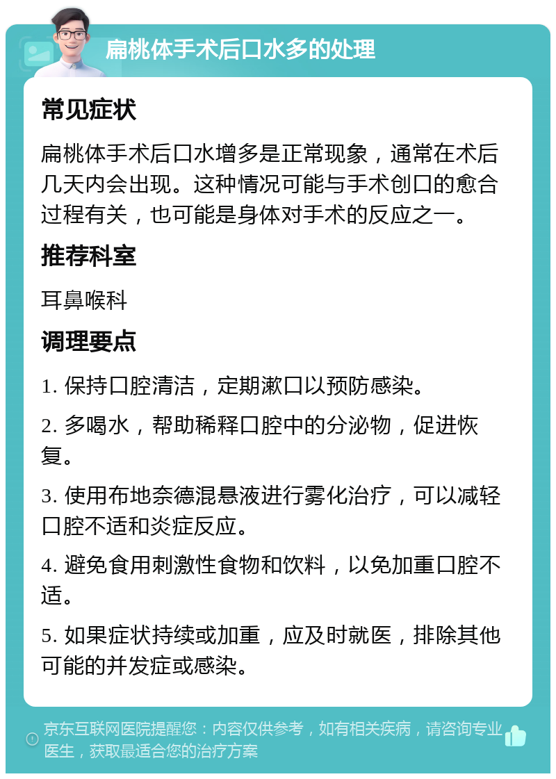 扁桃体手术后口水多的处理 常见症状 扁桃体手术后口水增多是正常现象，通常在术后几天内会出现。这种情况可能与手术创口的愈合过程有关，也可能是身体对手术的反应之一。 推荐科室 耳鼻喉科 调理要点 1. 保持口腔清洁，定期漱口以预防感染。 2. 多喝水，帮助稀释口腔中的分泌物，促进恢复。 3. 使用布地奈德混悬液进行雾化治疗，可以减轻口腔不适和炎症反应。 4. 避免食用刺激性食物和饮料，以免加重口腔不适。 5. 如果症状持续或加重，应及时就医，排除其他可能的并发症或感染。