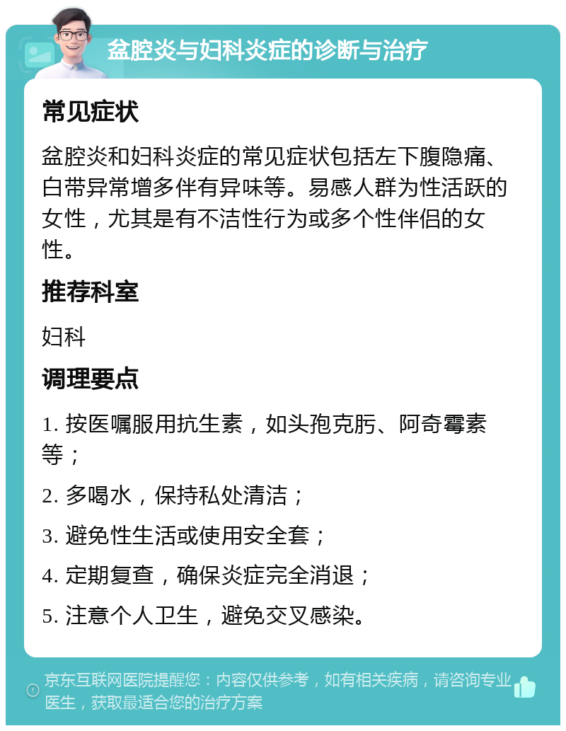 盆腔炎与妇科炎症的诊断与治疗 常见症状 盆腔炎和妇科炎症的常见症状包括左下腹隐痛、白带异常增多伴有异味等。易感人群为性活跃的女性，尤其是有不洁性行为或多个性伴侣的女性。 推荐科室 妇科 调理要点 1. 按医嘱服用抗生素，如头孢克肟、阿奇霉素等； 2. 多喝水，保持私处清洁； 3. 避免性生活或使用安全套； 4. 定期复查，确保炎症完全消退； 5. 注意个人卫生，避免交叉感染。