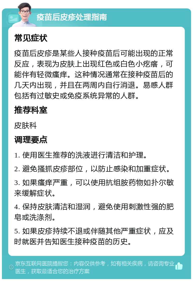 疫苗后皮疹处理指南 常见症状 疫苗后皮疹是某些人接种疫苗后可能出现的正常反应，表现为皮肤上出现红色或白色小疙瘩，可能伴有轻微瘙痒。这种情况通常在接种疫苗后的几天内出现，并且在两周内自行消退。易感人群包括有过敏史或免疫系统异常的人群。 推荐科室 皮肤科 调理要点 1. 使用医生推荐的洗液进行清洁和护理。 2. 避免搔抓皮疹部位，以防止感染和加重症状。 3. 如果瘙痒严重，可以使用抗组胺药物如扑尔敏来缓解症状。 4. 保持皮肤清洁和湿润，避免使用刺激性强的肥皂或洗涤剂。 5. 如果皮疹持续不退或伴随其他严重症状，应及时就医并告知医生接种疫苗的历史。