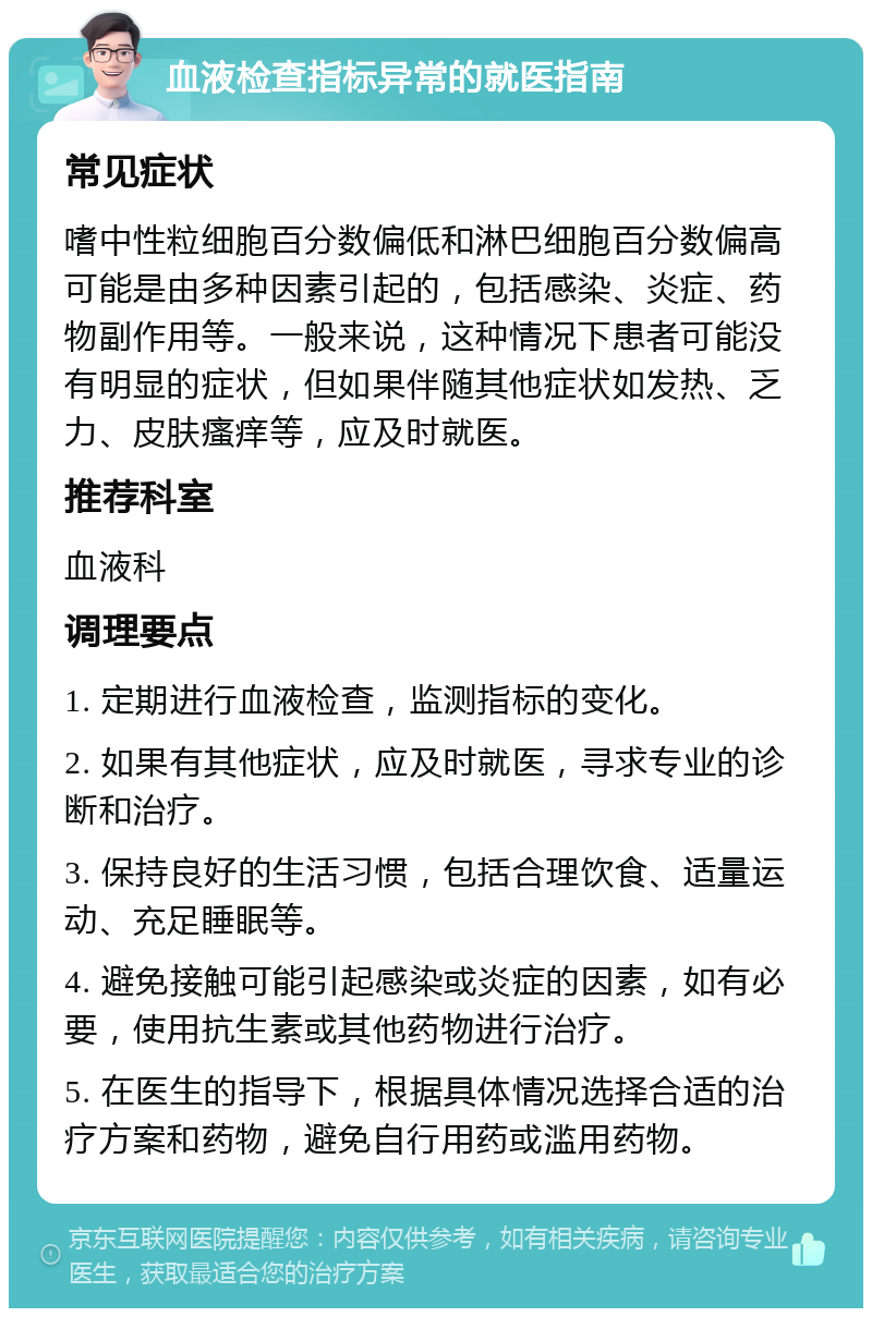 血液检查指标异常的就医指南 常见症状 嗜中性粒细胞百分数偏低和淋巴细胞百分数偏高可能是由多种因素引起的，包括感染、炎症、药物副作用等。一般来说，这种情况下患者可能没有明显的症状，但如果伴随其他症状如发热、乏力、皮肤瘙痒等，应及时就医。 推荐科室 血液科 调理要点 1. 定期进行血液检查，监测指标的变化。 2. 如果有其他症状，应及时就医，寻求专业的诊断和治疗。 3. 保持良好的生活习惯，包括合理饮食、适量运动、充足睡眠等。 4. 避免接触可能引起感染或炎症的因素，如有必要，使用抗生素或其他药物进行治疗。 5. 在医生的指导下，根据具体情况选择合适的治疗方案和药物，避免自行用药或滥用药物。