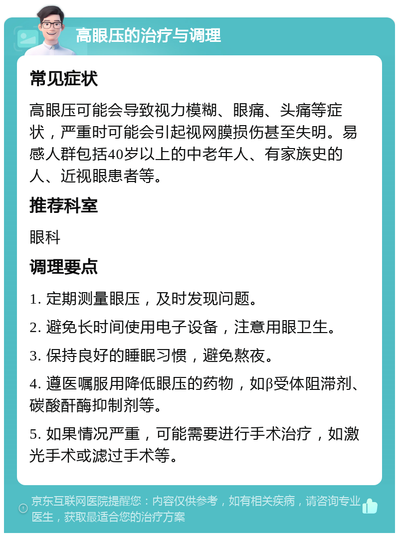 高眼压的治疗与调理 常见症状 高眼压可能会导致视力模糊、眼痛、头痛等症状，严重时可能会引起视网膜损伤甚至失明。易感人群包括40岁以上的中老年人、有家族史的人、近视眼患者等。 推荐科室 眼科 调理要点 1. 定期测量眼压，及时发现问题。 2. 避免长时间使用电子设备，注意用眼卫生。 3. 保持良好的睡眠习惯，避免熬夜。 4. 遵医嘱服用降低眼压的药物，如β受体阻滞剂、碳酸酐酶抑制剂等。 5. 如果情况严重，可能需要进行手术治疗，如激光手术或滤过手术等。