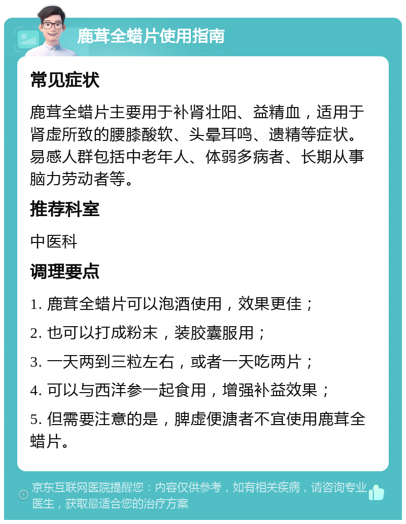 鹿茸全蜡片使用指南 常见症状 鹿茸全蜡片主要用于补肾壮阳、益精血，适用于肾虚所致的腰膝酸软、头晕耳鸣、遗精等症状。易感人群包括中老年人、体弱多病者、长期从事脑力劳动者等。 推荐科室 中医科 调理要点 1. 鹿茸全蜡片可以泡酒使用，效果更佳； 2. 也可以打成粉末，装胶囊服用； 3. 一天两到三粒左右，或者一天吃两片； 4. 可以与西洋参一起食用，增强补益效果； 5. 但需要注意的是，脾虚便溏者不宜使用鹿茸全蜡片。