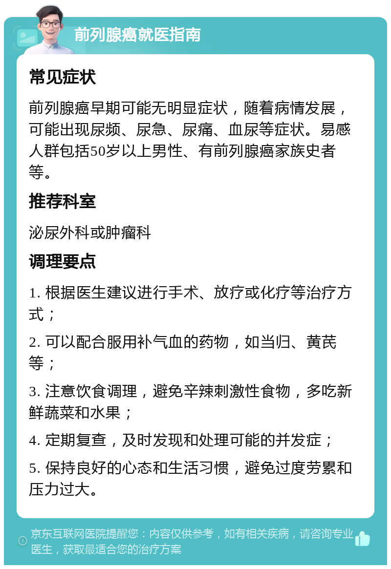 前列腺癌就医指南 常见症状 前列腺癌早期可能无明显症状，随着病情发展，可能出现尿频、尿急、尿痛、血尿等症状。易感人群包括50岁以上男性、有前列腺癌家族史者等。 推荐科室 泌尿外科或肿瘤科 调理要点 1. 根据医生建议进行手术、放疗或化疗等治疗方式； 2. 可以配合服用补气血的药物，如当归、黄芪等； 3. 注意饮食调理，避免辛辣刺激性食物，多吃新鲜蔬菜和水果； 4. 定期复查，及时发现和处理可能的并发症； 5. 保持良好的心态和生活习惯，避免过度劳累和压力过大。