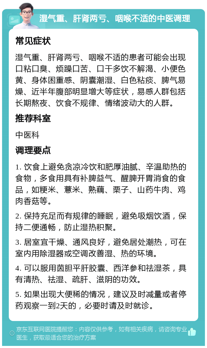 湿气重、肝肾两亏、咽喉不适的中医调理 常见症状 湿气重、肝肾两亏、咽喉不适的患者可能会出现口粘口臭、烦躁口苦、口干多饮不解渴、小便色黄、身体困重感、阴囊潮湿、白色粘痰、脾气易燥、近半年腹部明显增大等症状，易感人群包括长期熬夜、饮食不规律、情绪波动大的人群。 推荐科室 中医科 调理要点 1. 饮食上避免贪凉冷饮和肥厚油腻、辛温助热的食物，多食用具有补脾益气、醒脾开胃消食的食品，如粳米、薏米、熟藕、栗子、山药牛肉、鸡肉香菇等。 2. 保持充足而有规律的睡眠，避免吸烟饮酒，保持二便通畅，防止湿热积聚。 3. 居室宜干燥、通风良好，避免居处潮热，可在室内用除湿器或空调改善湿、热的环境。 4. 可以服用茵胆平肝胶囊、西洋参和祛湿茶，具有清热、祛湿、疏肝、滋阴的功效。 5. 如果出现大便稀的情况，建议及时减量或者停药观察一到2天的，必要时请及时就诊。