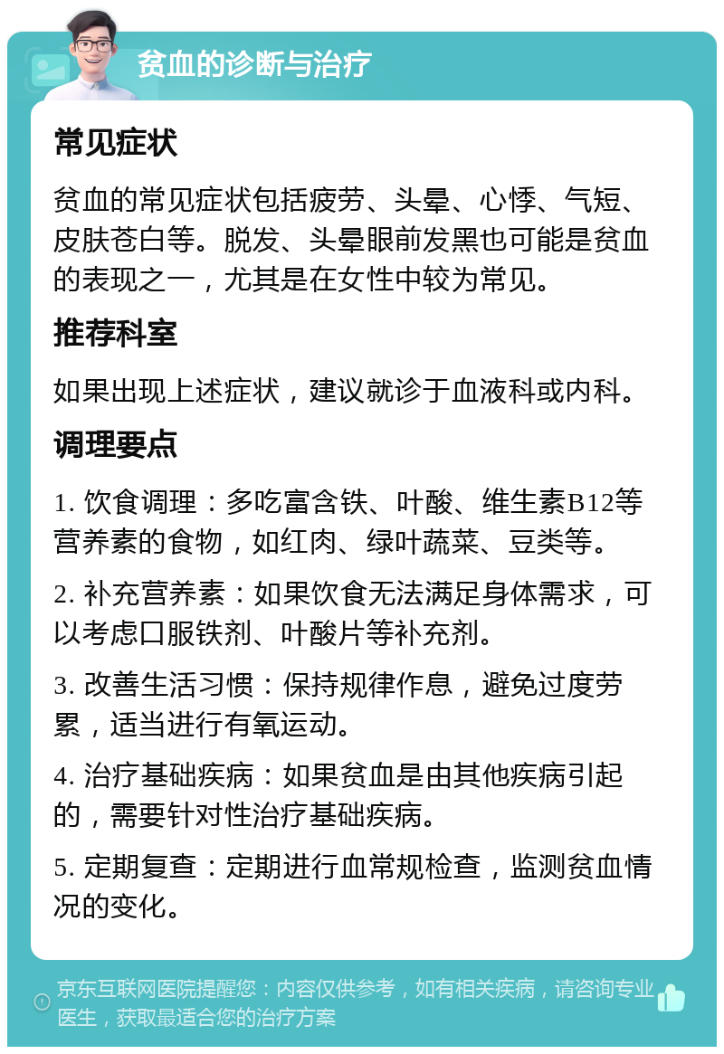 贫血的诊断与治疗 常见症状 贫血的常见症状包括疲劳、头晕、心悸、气短、皮肤苍白等。脱发、头晕眼前发黑也可能是贫血的表现之一，尤其是在女性中较为常见。 推荐科室 如果出现上述症状，建议就诊于血液科或内科。 调理要点 1. 饮食调理：多吃富含铁、叶酸、维生素B12等营养素的食物，如红肉、绿叶蔬菜、豆类等。 2. 补充营养素：如果饮食无法满足身体需求，可以考虑口服铁剂、叶酸片等补充剂。 3. 改善生活习惯：保持规律作息，避免过度劳累，适当进行有氧运动。 4. 治疗基础疾病：如果贫血是由其他疾病引起的，需要针对性治疗基础疾病。 5. 定期复查：定期进行血常规检查，监测贫血情况的变化。