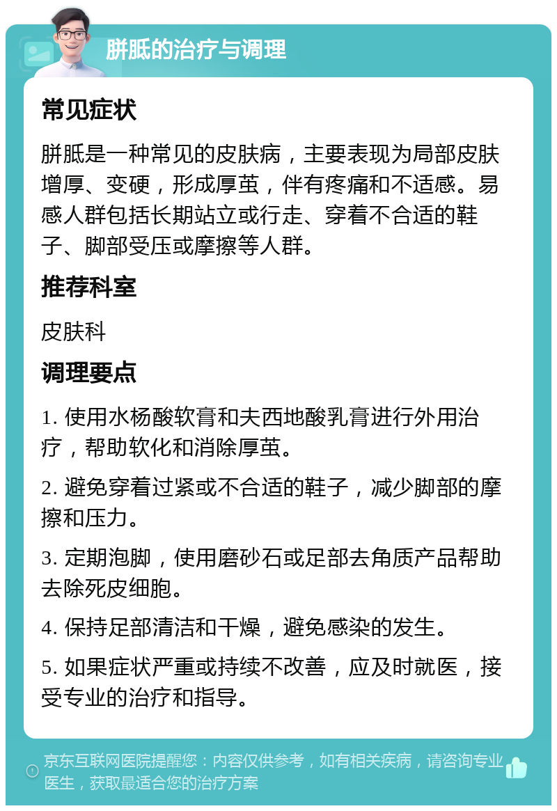 胼胝的治疗与调理 常见症状 胼胝是一种常见的皮肤病，主要表现为局部皮肤增厚、变硬，形成厚茧，伴有疼痛和不适感。易感人群包括长期站立或行走、穿着不合适的鞋子、脚部受压或摩擦等人群。 推荐科室 皮肤科 调理要点 1. 使用水杨酸软膏和夫西地酸乳膏进行外用治疗，帮助软化和消除厚茧。 2. 避免穿着过紧或不合适的鞋子，减少脚部的摩擦和压力。 3. 定期泡脚，使用磨砂石或足部去角质产品帮助去除死皮细胞。 4. 保持足部清洁和干燥，避免感染的发生。 5. 如果症状严重或持续不改善，应及时就医，接受专业的治疗和指导。