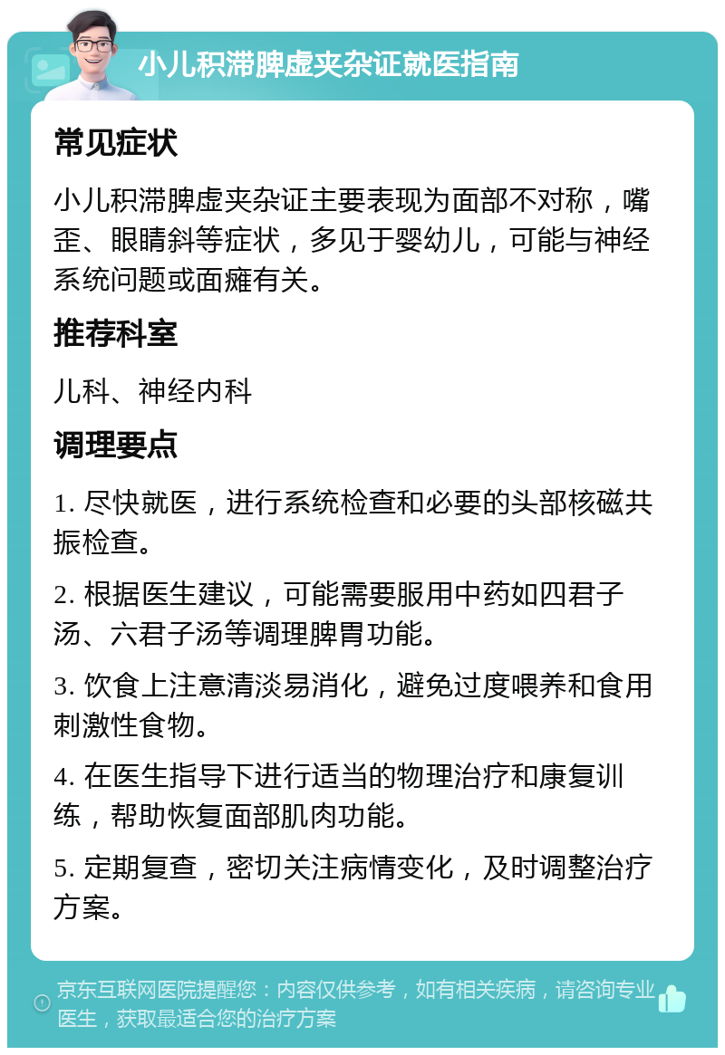 小儿积滞脾虚夹杂证就医指南 常见症状 小儿积滞脾虚夹杂证主要表现为面部不对称，嘴歪、眼睛斜等症状，多见于婴幼儿，可能与神经系统问题或面瘫有关。 推荐科室 儿科、神经内科 调理要点 1. 尽快就医，进行系统检查和必要的头部核磁共振检查。 2. 根据医生建议，可能需要服用中药如四君子汤、六君子汤等调理脾胃功能。 3. 饮食上注意清淡易消化，避免过度喂养和食用刺激性食物。 4. 在医生指导下进行适当的物理治疗和康复训练，帮助恢复面部肌肉功能。 5. 定期复查，密切关注病情变化，及时调整治疗方案。