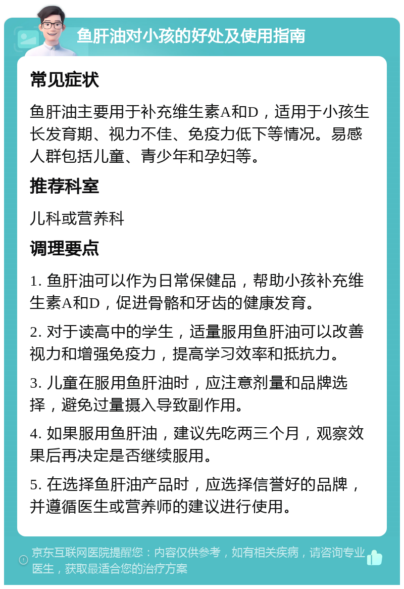 鱼肝油对小孩的好处及使用指南 常见症状 鱼肝油主要用于补充维生素A和D，适用于小孩生长发育期、视力不佳、免疫力低下等情况。易感人群包括儿童、青少年和孕妇等。 推荐科室 儿科或营养科 调理要点 1. 鱼肝油可以作为日常保健品，帮助小孩补充维生素A和D，促进骨骼和牙齿的健康发育。 2. 对于读高中的学生，适量服用鱼肝油可以改善视力和增强免疫力，提高学习效率和抵抗力。 3. 儿童在服用鱼肝油时，应注意剂量和品牌选择，避免过量摄入导致副作用。 4. 如果服用鱼肝油，建议先吃两三个月，观察效果后再决定是否继续服用。 5. 在选择鱼肝油产品时，应选择信誉好的品牌，并遵循医生或营养师的建议进行使用。