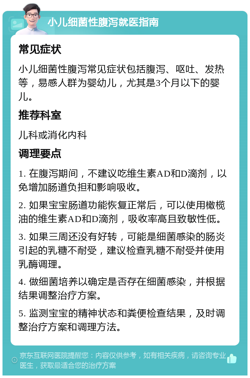 小儿细菌性腹泻就医指南 常见症状 小儿细菌性腹泻常见症状包括腹泻、呕吐、发热等，易感人群为婴幼儿，尤其是3个月以下的婴儿。 推荐科室 儿科或消化内科 调理要点 1. 在腹泻期间，不建议吃维生素AD和D滴剂，以免增加肠道负担和影响吸收。 2. 如果宝宝肠道功能恢复正常后，可以使用橄榄油的维生素AD和D滴剂，吸收率高且致敏性低。 3. 如果三周还没有好转，可能是细菌感染的肠炎引起的乳糖不耐受，建议检查乳糖不耐受并使用乳酶调理。 4. 做细菌培养以确定是否存在细菌感染，并根据结果调整治疗方案。 5. 监测宝宝的精神状态和粪便检查结果，及时调整治疗方案和调理方法。