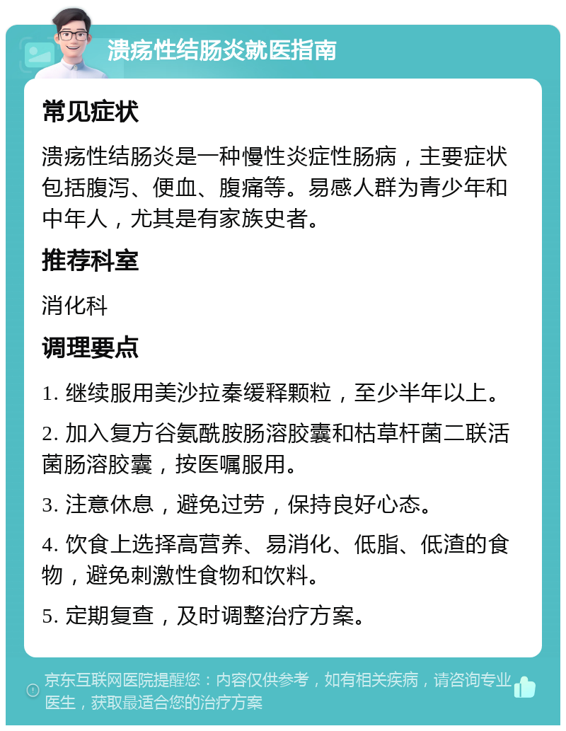 溃疡性结肠炎就医指南 常见症状 溃疡性结肠炎是一种慢性炎症性肠病，主要症状包括腹泻、便血、腹痛等。易感人群为青少年和中年人，尤其是有家族史者。 推荐科室 消化科 调理要点 1. 继续服用美沙拉秦缓释颗粒，至少半年以上。 2. 加入复方谷氨酰胺肠溶胶囊和枯草杆菌二联活菌肠溶胶囊，按医嘱服用。 3. 注意休息，避免过劳，保持良好心态。 4. 饮食上选择高营养、易消化、低脂、低渣的食物，避免刺激性食物和饮料。 5. 定期复查，及时调整治疗方案。