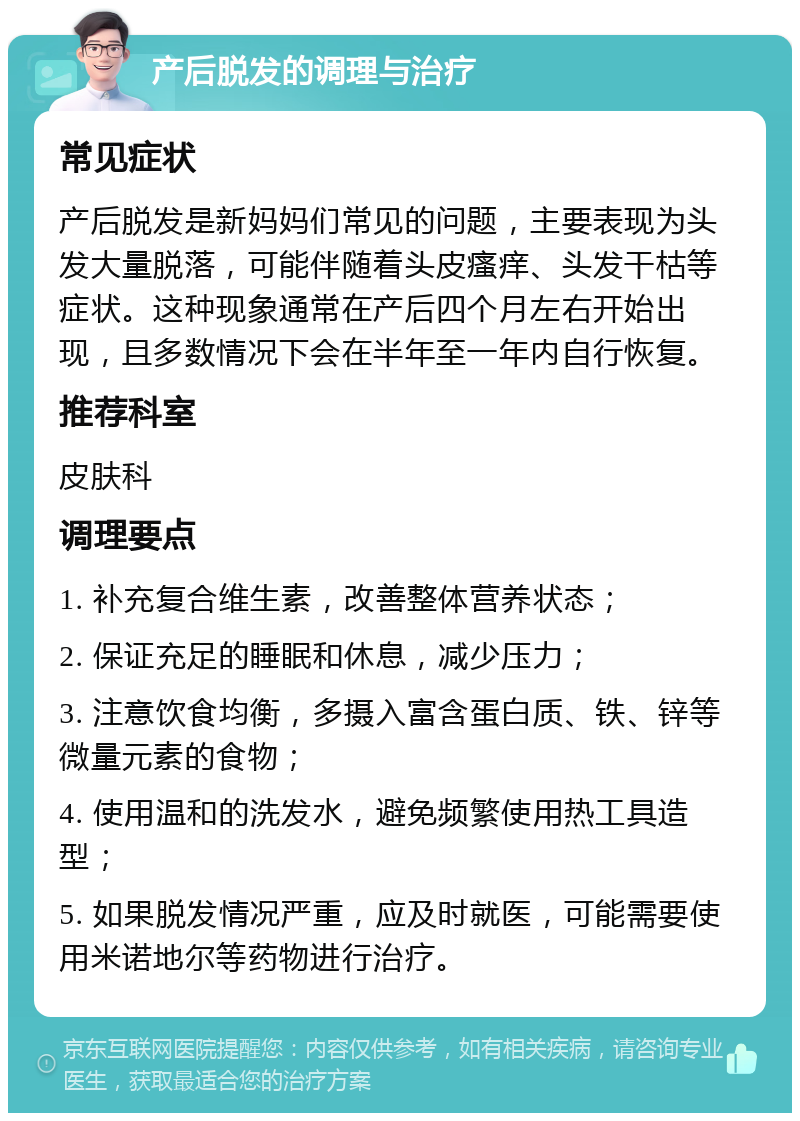 产后脱发的调理与治疗 常见症状 产后脱发是新妈妈们常见的问题，主要表现为头发大量脱落，可能伴随着头皮瘙痒、头发干枯等症状。这种现象通常在产后四个月左右开始出现，且多数情况下会在半年至一年内自行恢复。 推荐科室 皮肤科 调理要点 1. 补充复合维生素，改善整体营养状态； 2. 保证充足的睡眠和休息，减少压力； 3. 注意饮食均衡，多摄入富含蛋白质、铁、锌等微量元素的食物； 4. 使用温和的洗发水，避免频繁使用热工具造型； 5. 如果脱发情况严重，应及时就医，可能需要使用米诺地尔等药物进行治疗。