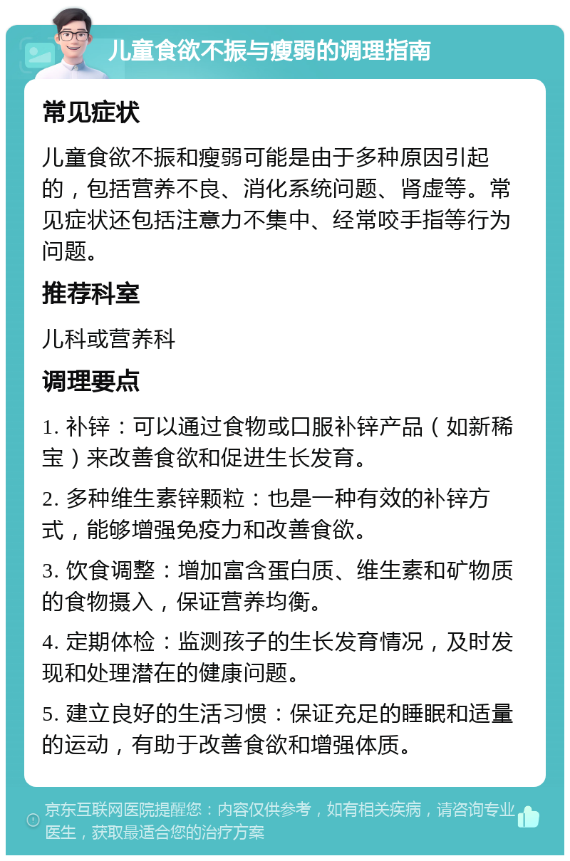 儿童食欲不振与瘦弱的调理指南 常见症状 儿童食欲不振和瘦弱可能是由于多种原因引起的，包括营养不良、消化系统问题、肾虚等。常见症状还包括注意力不集中、经常咬手指等行为问题。 推荐科室 儿科或营养科 调理要点 1. 补锌：可以通过食物或口服补锌产品（如新稀宝）来改善食欲和促进生长发育。 2. 多种维生素锌颗粒：也是一种有效的补锌方式，能够增强免疫力和改善食欲。 3. 饮食调整：增加富含蛋白质、维生素和矿物质的食物摄入，保证营养均衡。 4. 定期体检：监测孩子的生长发育情况，及时发现和处理潜在的健康问题。 5. 建立良好的生活习惯：保证充足的睡眠和适量的运动，有助于改善食欲和增强体质。