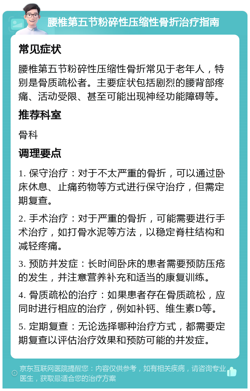 腰椎第五节粉碎性压缩性骨折治疗指南 常见症状 腰椎第五节粉碎性压缩性骨折常见于老年人，特别是骨质疏松者。主要症状包括剧烈的腰背部疼痛、活动受限、甚至可能出现神经功能障碍等。 推荐科室 骨科 调理要点 1. 保守治疗：对于不太严重的骨折，可以通过卧床休息、止痛药物等方式进行保守治疗，但需定期复查。 2. 手术治疗：对于严重的骨折，可能需要进行手术治疗，如打骨水泥等方法，以稳定脊柱结构和减轻疼痛。 3. 预防并发症：长时间卧床的患者需要预防压疮的发生，并注意营养补充和适当的康复训练。 4. 骨质疏松的治疗：如果患者存在骨质疏松，应同时进行相应的治疗，例如补钙、维生素D等。 5. 定期复查：无论选择哪种治疗方式，都需要定期复查以评估治疗效果和预防可能的并发症。