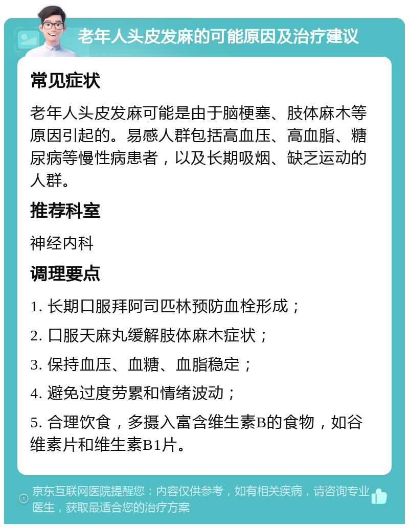 老年人头皮发麻的可能原因及治疗建议 常见症状 老年人头皮发麻可能是由于脑梗塞、肢体麻木等原因引起的。易感人群包括高血压、高血脂、糖尿病等慢性病患者，以及长期吸烟、缺乏运动的人群。 推荐科室 神经内科 调理要点 1. 长期口服拜阿司匹林预防血栓形成； 2. 口服天麻丸缓解肢体麻木症状； 3. 保持血压、血糖、血脂稳定； 4. 避免过度劳累和情绪波动； 5. 合理饮食，多摄入富含维生素B的食物，如谷维素片和维生素B1片。